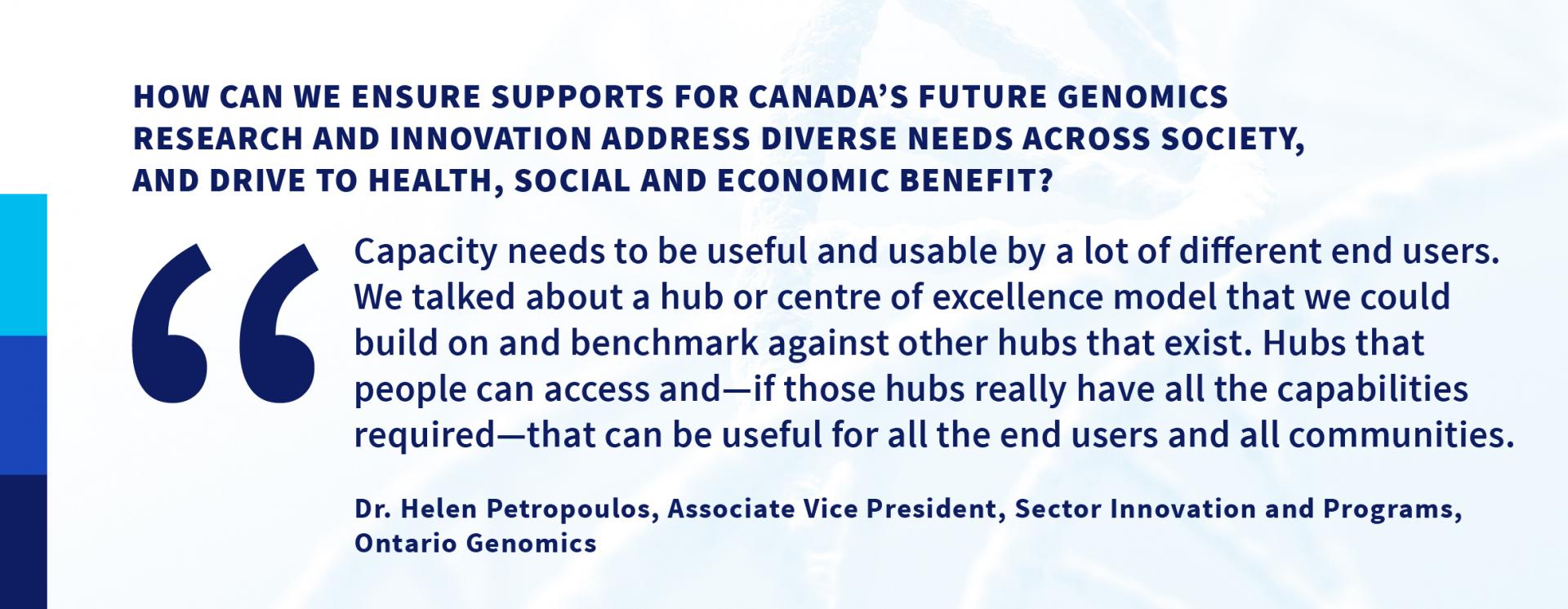 How can we ensure supports for Canada’s future genomics research and innovation address diverse needs across society, and drive to health, social and economic benefit? “Capacity needs to be useful and usable by a lot of different end users. We talked about a hub or centre of excellence model that we could build on and benchmark against other hubs that exist. Hubs that people can access and—if those hubs really have all the capabilities required—that can be useful for all the end users and all communities.”—Dr. Helen Petropoulos, Associate Vice President, Sector Innovation and Programs, Ontario Genomics